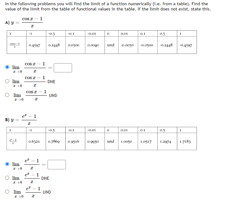 In the following problems you will find the limit of a function numerically (i.e. from a table). Find the
value of the limit from the table of functional values in the table. If the limit does not exist, state this.
1
A) y
x
cost-1
X
=
X
lim
I→0
lim
I→0
B) y
lim
I→0
lim
I→0
lim
I-0
cos x
lim
I→0
x
-1
0.4597
COS I
x
COS I
I
COS I
I
x
-1
1
0.6321
e² 1
x
e² 1
x
et 1
x
1
1
1
||
=
-0.5
0.2448
=
DNE
UND
-0.5
0.7869
DNE
UND
-0.1
0.0500
-0.1
0.9516
-0.01
0.0040
-0.01
0
0.01
0
und -0.0050 -0.0500
0.01
0.1
0.9950 und 1.0050
0.1
1.0517
0.5
-0.2448
0.5
1.2974
1
-0.4597
1
1.7183