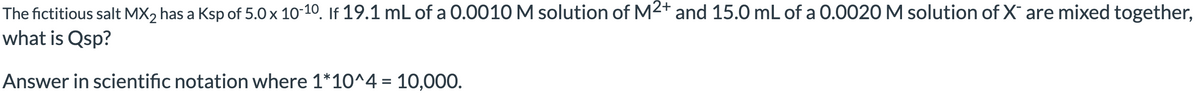 The fictitious salt MX₂ has a Ksp of 5.0 x 10-10. If 19.1 mL of a 0.0010 M solution of M2+ and 15.0 mL of a 0.0020 M solution of X are mixed together,
what is Qsp?
Answer in scientific notation where 1*10^4 = 10,000.