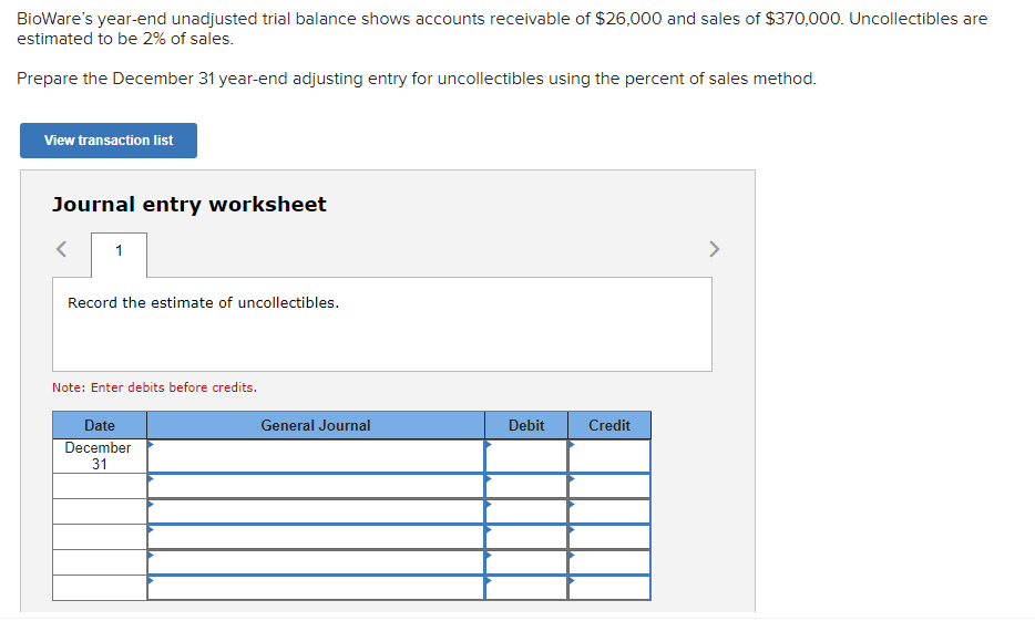 BioWare's year-end unadjusted trial balance shows accounts receivable of $26,000 and sales of $370,000. Uncollectibles are
estimated to be 2% of sales.
Prepare the December 31 year-end adjusting entry for uncollectibles using the percent of sales method.
View transaction list
Journal entry worksheet
< 1
Record the estimate of uncollectibles.
Note: Enter debits before credits.
Date
December
31
General Journal
Debit
Credit
>