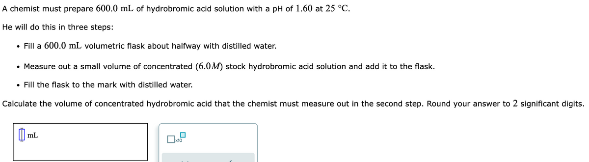 A chemist must prepare 600.0 mL of hydrobromic acid solution with a pH of 1.60 at 25 °C.
He will do this in three steps:
• Fill a 600.0 mL volumetric flask about halfway with distilled water.
• Measure out a small volume of concentrated (6.0M) stock hydrobromic acid solution and add it to the flask.
• Fill the flask to the mark with distilled water.
Calculate the volume of concentrated hydrobromic acid that the chemist must measure out in the second step. Round your answer to 2 significant digits.
0₁ mL
x10