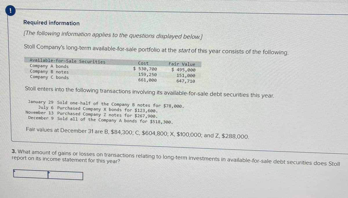 Required information
[The following information applies to the questions displayed below.]
Stoll Company's long-term available-for-sale portfolio at the start of this year consists of the following.
Available-for-Sale Securities
Cost
Company A bonds
Fair Value
$ 495,000
151,000
647,710
$ 530,700
159,250
661,000
Company B notes
Company C bonds
Stoll enters into the following transactions involving its available-for-sale debt securities this year.
January 29 Sold one-half of the Company B notes for $78,000.
July 6 Purchased Company X bonds for $123,600.
November 13 Purchased Company Z notes for $267,900.
December 9 Sold all of the Company A bonds for $518,300.
Fair values at December 31 are B, $84,300; C, $604,800; X, $100,000; and Z, $288,000.
3. What amount of gains or losses on transactions relating to long-term investments in available-for-sale debt securities does Stoll
report on its income statement for this year?