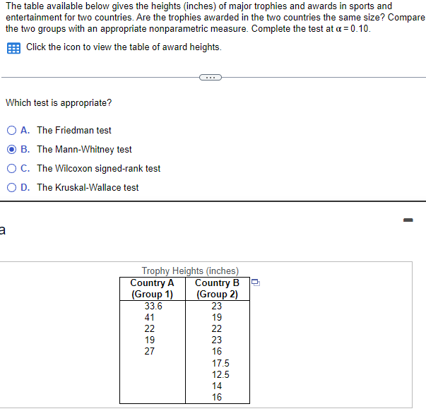 The table available below gives the heights (inches) of major trophies and awards in sports and
entertainment for two countries. Are the trophies awarded in the two countries the same size? Compare
the two groups with an appropriate nonparametric measure. Complete the test at a = 0.10.
Click the icon to view the table of award heights.
Which test is appropriate?
A. The Friedman test
B. The Mann-Whitney test
C. The Wilcoxon signed-rank test
O D. The Kruskal-Wallace test
a
Trophy Heights (inches)
Country B
(Group 2)
23
19
22
Country A
(Group 1)
33.6
41
22
19
27
23
16
17.5
12.5
14
16