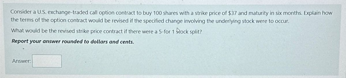 Consider a U.S. exchange-traded call option contract to buy 100 shares with a strike price of $37 and maturity in six months. Explain how
the terms of the option contract would be revised if the specified change involving the underlying stock were to occur.
What would be the revised strike price contract if there were a 5-for 1 stock split?
Report your answer rounded to dollars and cents.
Answer: