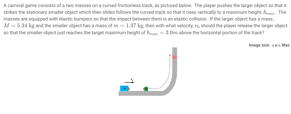 A carnival game consists of a two masses on a curved frictionless track, as pictured below. The player pushes the larger object so that it
strikes the stationary smaller object which then slides follows the curved track so that it rises vertically to a maximum height, hmax: The
masses are equipped with elastic bumpers so that the impact between them is an elastic collision. If the larger object has a mass,
M = 5.34 kg and the smaller object has a mass of m = 1.37 kg, then with what velocity, vo should the player release the larger object
so that the smaller object just reaches the target maximum height of hmax = 3.0m above the horizontal portion of the track?
Image size: s ML Max
WIN
WIN
