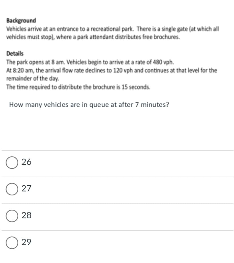 Background
Vehicles arrive at an entrance to a recreational park. There is a single gate (at which all
vehicles must stop), where a park attendant distributes free brochures.
Details
The park opens at 8 am. Vehicles begin to arrive at a rate of 480 vph.
At 8:20 am, the arrival flow rate declines to 120 vph and continues at that level for the
remainder of the day.
The time required to distribute the brochure is 15 seconds.
How many vehicles are in queue at after 7 minutes?
O 26
27
O 28
O 29
