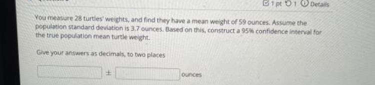 B1 pt 01 O Details
You measure 28 turtles' weights, and find they have a mean weight of 59 ounces. Assume the
population standard deviation is 3.7 ounces. Based on this, construct a 95% confidence interval for
the true population mean turtle weight.
Give your answers as decimals, to two places
ounces
