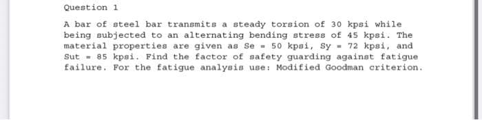 Question 1
A bar of steel bar transmits a steady torsion of 30 kpsi while
being subjected to an alternating bending stress of 45 kpsi. The
material properties are given as Se 50 kpsi, Sy= 72 kpsi, and
Sut= 85 kpsi. Find the factor of safety guarding against fatigue
failure. For the fatigue analysis use: Modified Goodman criterion.