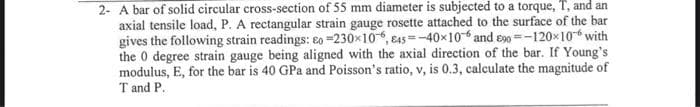 2- A bar of solid circular cross-section of 55 mm diameter is subjected to a torque, T, and an
axial tensile load, P. A rectangular strain gauge rosette attached to the surface of the bar
gives the following strain readings: Eo -230x106, 845-40×106 and 90-120x10™ with
the 0 degree strain gauge being aligned with the axial direction of the bar. If Young's
modulus, E, for the bar is 40 GPa and Poisson's ratio, v, is 0.3, calculate the magnitude of
T and P.