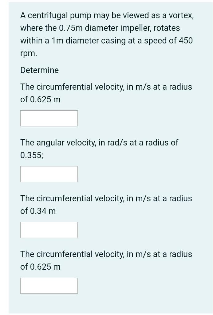 A centrifugal pump may be viewed as a vortex,
where the 0.75m diameter impeller, rotates
within a 1m diameter casing at a speed of 450
rpm.
Determine
The circumferential velocity, in m/s at a radius
of 0.625 m
The angular velocity, in rad/s at a radius of
0.355;
The circumferential velocity, in m/s at a radius
of 0.34 m
The circumferential velocity, in m/s at a radius
of 0.625 m
