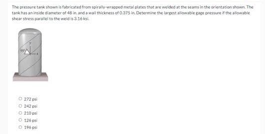 The pressure tank shown is fabricated from spirally-wrapped metal plates that are welded at the seams in the orientation shown. The
tank has an inside diameter of 48 in. and a wall thickness of 0.375 in, Determine the largest allowable gage pressure if the allowable
shear stress parallel to the weid is 3.16 ksi.
O 272 psi
O 242 psi
O 210 psi
O 126 psi
O 196 psi
