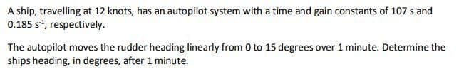 A ship, travelling at 12 knots, has an autopilot system with a time and gain constants of 107 s and
0.185 s¹, respectively.
The autopilot moves the rudder heading linearly from 0 to 15 degrees over 1 minute. Determine the
ships heading, in degrees, after 1 minute.