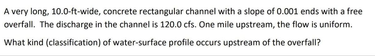 A very long, 10.0-ft-wide, concrete rectangular channel with a slope of 0.001 ends with a free
overfall. The discharge in the channel is 120.0 cfs. One mile upstream, the flow is uniform.
What kind (classification) of water-surface profile occurs upstream of the overfall?