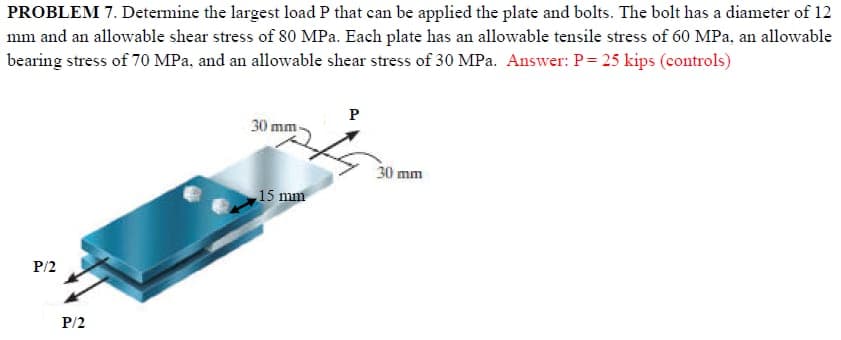 PROBLEM 7. Determine the largest load P that can be applied the plate and bolts. The bolt has a diameter of 12
mm and an allowable shear stress of 80 MPa. Each plate has an allowable tensile stress of 60 MPa, an allowable
bearing stress of 70 MPa, and an allowable shear stress of 30 MPa. Answer: P = 25 kips (controls)
P/2
P/2
30 mm-
15 mm
P
30 mm