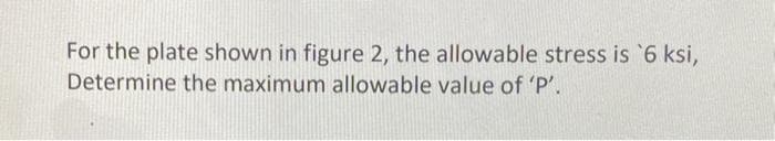 For the plate shown in figure 2, the allowable stress is `6 ksi,
Determine the maximum allowable value of 'P'.