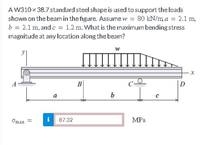 AW310 x 38.7 standard steel shape is used to support the loads
shown on the bearn in the figure. Assume w = 80 kN/ma = 2.1 m,
b = 2.1 m, and c = 1.2 m. What is the maximum bending stress
magnitude at any location along the bearn?
Į
Omax =
a
87.32
B
W
b
MPa
C
D
X