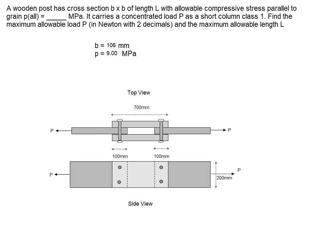 A wooden post has cross section b x b of length L with allowable compressive stress parallel to
grain p(all) =
maximum allowable load P (in Newton with 2 decimals) and the maximum allowable length L
MPa. It carries a concentrated load P as a short column class 1. Find the
b = 106 mm
p = 9.00 MPa
Top View
700mm
P
100mm
100mm
P
200mm
Side View
