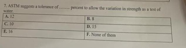 7. ASTM suggests a tolerance of ... percent to allow the variation in strength as a test of
water.
A. 12
B. 8
C. 10
D. 15
E. 16
F. None of them
