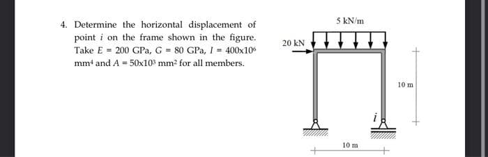 5 kN/m
4. Determine the horizontal displacement of
point i on the frame shown in the figure.
20 KN t}
Take E = 200 GPa, G = 80 GPa, I = 400x10
mm4 and A = 50x103 mm2 for all members.
10 m
10 m
