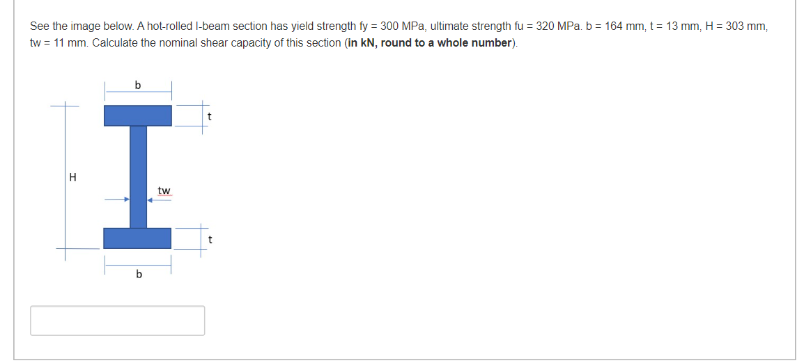 See the image below. A hot-rolled l-beam section has yield strength fy = 300 MPa, ultimate strength fu = 320 MPa. b = 164 mm, t = 13 mm, H = 303 mm,
tw = 11 mm. Calculate the nominal shear capacity of this section (in kN, round to a whole number).
b
t
H
tw
