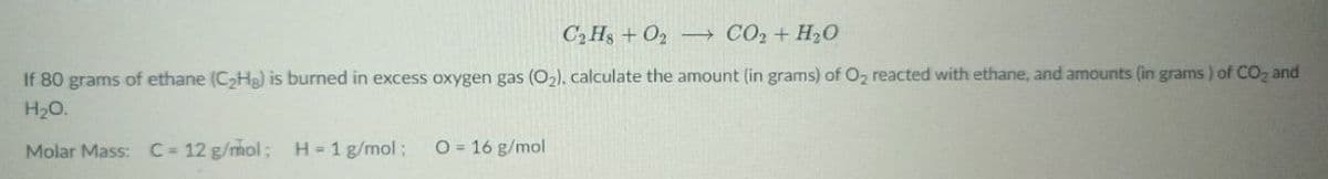 C₂H8+ O2
CO₂ + H₂O
If 80 grams of ethane (C₂Hg) is burned in excess oxygen gas (O₂), calculate the amount (in grams) of O₂ reacted with ethane, and amounts (in grams) of CO₂ and
H₂O.
Molar Mass: C = 12 g/mol; H = 1 g/mol;
O = 16 g/mol