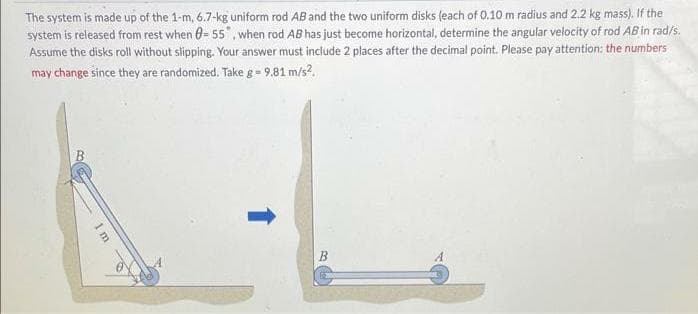 The system is made up of the 1-m, 6.7-kg uniform rod AB and the two uniform disks (each of 0.10 m radius and 2.2 kg mass). If the
system is released from rest when 0- 55", when rod AB has just become horizontal, determine the angular velocity of rod ABin rad/s.
Assume the disks roll without slipping. Your answer must include 2 places after the decimal point. Please pay attention: the numbers
may change since they are randomized. Take g= 9.81 m/s?.
1m
