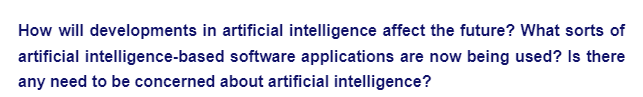 How will developments in artificial intelligence affect the future? What sorts of
artificial intelligence-based software applications are now being used? Is there
any need to be concerned about artificial intelligence?