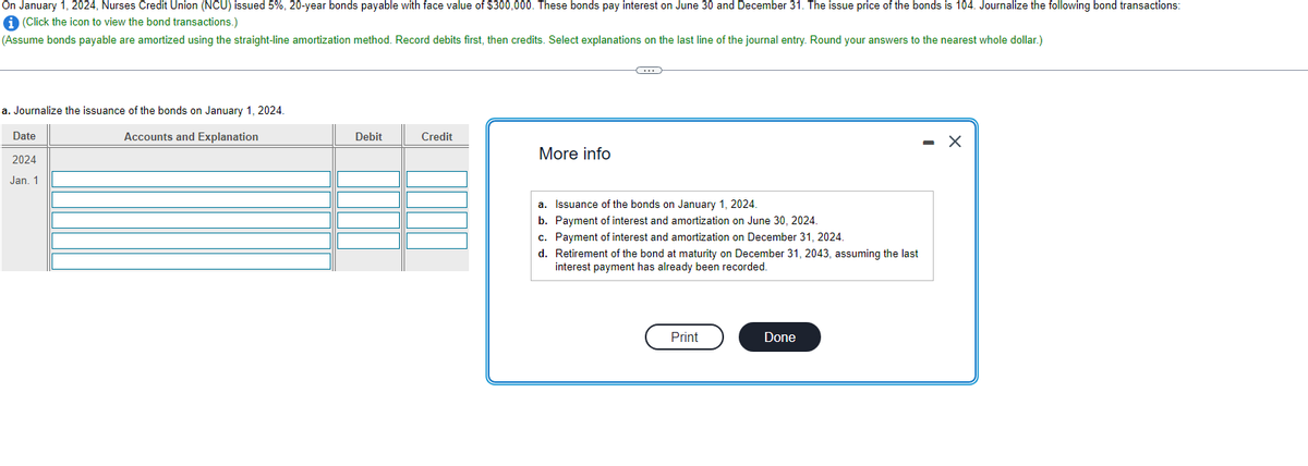 On January 1, 2024, Nurses Credit Union (NCU) issued 5%, 20-year bonds payable with face value of $300,000. These bonds pay interest on June 30 and December 31. The issue price of the bonds is 104. Journalize the following bond transactions:
i (Click the icon to view the bond transactions.)
(Assume bonds payable are amortized using the straight-line amortization method. Record debits first, then credits. Select explanations on the last line of the journal entry. Round your answers to the nearest whole dollar.)
a. Journalize the issuance of the bonds on January 1, 2024.
Accounts and Explanation
Date
2024
Jan. 1
Debit
Credit
More info
a. Issuance of the bonds on January 1, 2024.
b. Payment of interest and amortization on June 30, 2024.
c. Payment of interest and amortization on December 31, 2024.
d. Retirement of the bond at maturity on December 31, 2043, assuming the last
interest payment has already been recorded.
Print
Done
X