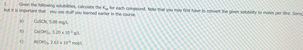 1.
Given the following solubilities, calculate the Ksp for each compound. Note that you may first have to convert the given solubility to moles per litre. Sorry,
but it is important that you use stuff you learned earlier in the course.
a)
CUSCN, 5.00 mg/L
b) Co(OH)2, 3.20 x 10-3 g/L
c)
Al(OH), 2.63 x 10 mol/L