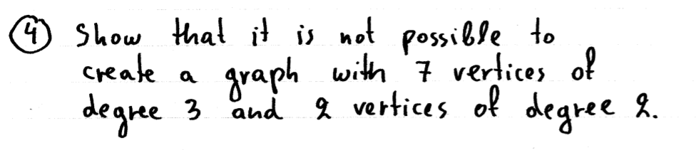 **Question 4:**

Demonstrate that it is not possible to construct a graph with 7 vertices of degree 3 and 9 vertices of degree 2.