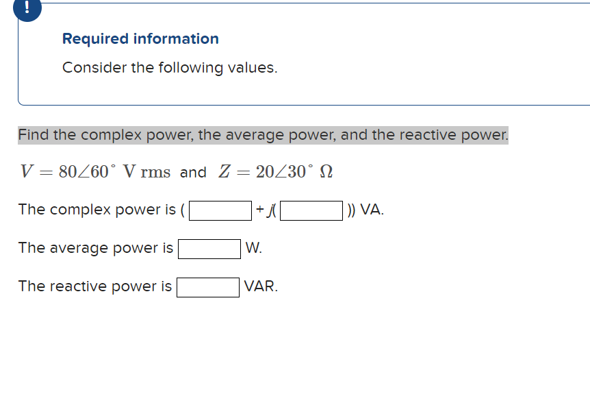 !
Required information
Consider the following values.
Find the complex power, the average power, and the reactive power.
V = 80/60° V rms and Z = 20/30° N
Ω
The complex power is
The average power is
The reactive power is
+ j(
W.
VAR.
)) VA.