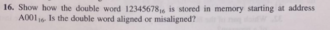 16. Show how the double word 1234567816 is stored in memory starting at address
A00116. Is the double word aligned or misaligned?