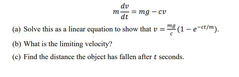 dv
m- = mg - cv
dt
(a) Solve this as a linear equation to show that v = ²(1 - e-ct/m).
mg
(b) What is the limiting velocity?
(c) Find the distance the object has fallen after t seconds.