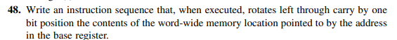 48. Write an instruction sequence that, when executed, rotates left through carry by one
bit position the contents of the word-wide memory location pointed to by the address
in the base register.