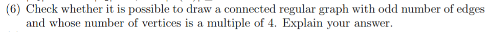 (6) Check whether it is possible to draw a connected regular graph with odd number of edges
and whose number of vertices is a multiple of 4. Explain your answer.
