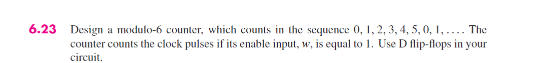 6.23 Design a modulo-6 counter, which counts in the sequence 0, 1, 2, 3, 4, 5, 0, 1, .... The
counter counts the clock pulses if its enable input, w, is equal to 1. Use D flip-flops in your
circuit.
