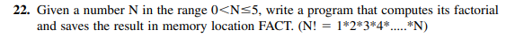 22. Given a number N in the range 0<N≤5, write a program that computes its factorial
and saves the result in memory location FACT. (N! = 1*2*3*4*.....**N)