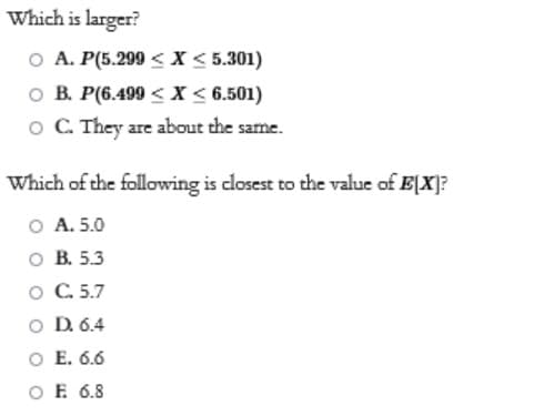 Which is larger?
O A. P(5.299 < X < 5.301)
O B. P(6.499 < X < 6.501)
O C. They are about the same.
Which of the following is closest to the value of E[X]?
О А. 5.0
ов 5.3
O C. 5.7
O D. 6.4
O E. 6.6
O E 6.8
