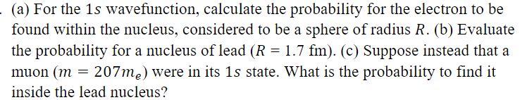 (a) For the 1s wavefunction, calculate the probability for the electron to be
found within the nucleus, considered to be a sphere of radius R. (b) Evaluate
the probability for a nucleus of lead (R = 1.7 fm). (c) Suppose instead that a
muon (m = 207me) were in its 1s state. What is the probability to find it
inside the lead nucleus?
