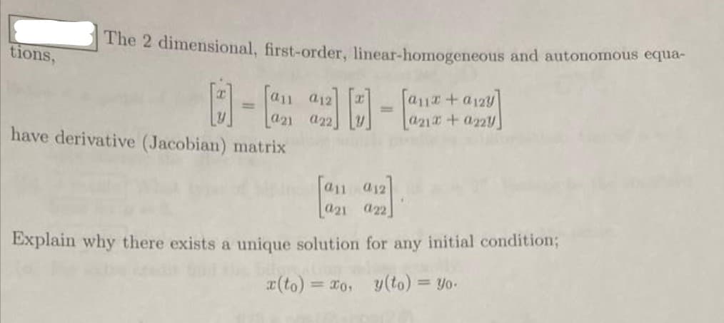 The 2 dimensional, first-order, linear-homogeneous and autonomous equa-
tions,
a12
a11+a12y]
%3D
%3D
a21 a22
a21+ a22y
have derivative (Jacobian) matrix
[an ay2
Explain why there exists a unique solution for any initial condition;
x(to) = ro, y(to) = yo.
%3D
