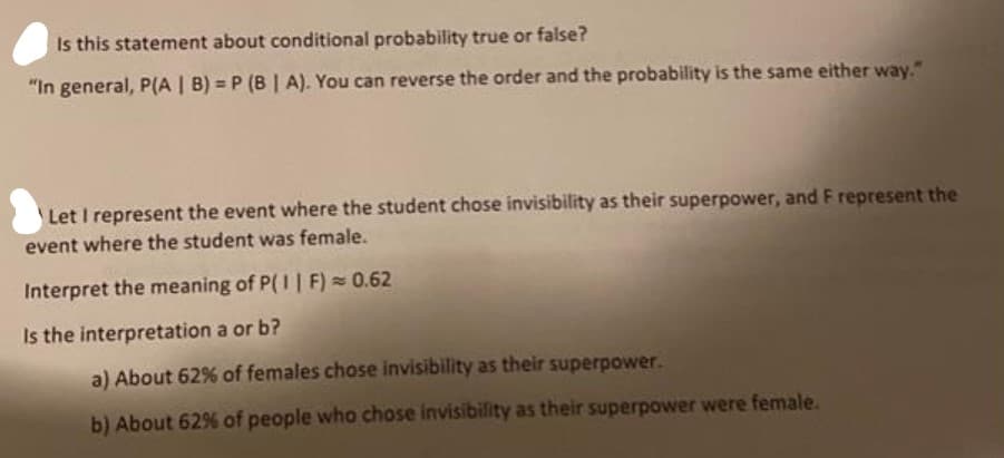 Is this statement about conditional probability true or false?
"In general, P(A | B) = P (B | A). You can reverse the order and the probability is the same either way."
Let I represent the event where the student chose invisibility as their superpower, and F represent the
event where the student was female.
Interpret the meaning of P(I| F) = 0.62
Is the interpretation a or b?
a) About 62% of females chose invisibility as their superpower.
b) About 62% of people who chose invisibility as their superpower were female.
