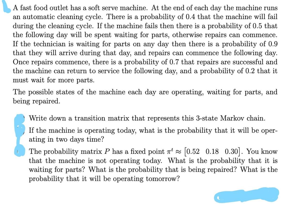 A fast food outlet has a soft serve machine. At the end of each day the machine runs
an automatic cleaning cycle. There is a probability of 0.4 that the machine will fail
during the cleaning cycle. If the machine fails then there is a probability of 0.5 that
the following day will be spent waiting for parts, otherwise repairs can commence.
If the technician is waiting for parts on any day then there is a probability of 0.9
that they will arrive during that day, and repairs can commence the following day.
Once repairs commence, there is a probability of 0.7 that repairs are successful and
the machine can return to service the following day, and a probability of 0.2 that it
must wait for more parts.
The possible states of the machine each day are operating, waiting for parts, and
being repaired.
Write down a transition matrix that represents this 3-state Markov chain.
If the machine is operating today, what is the probability that it will be oper-
ating in two days time?
The probability matrix P has a fixed point T 0.52 0.18 0.30|. You know
that the machine is not operating today. What is the probability that it is
waiting for parts? What is the probability that is being repaired? What is the
probability that it will be operating tomorrow?
