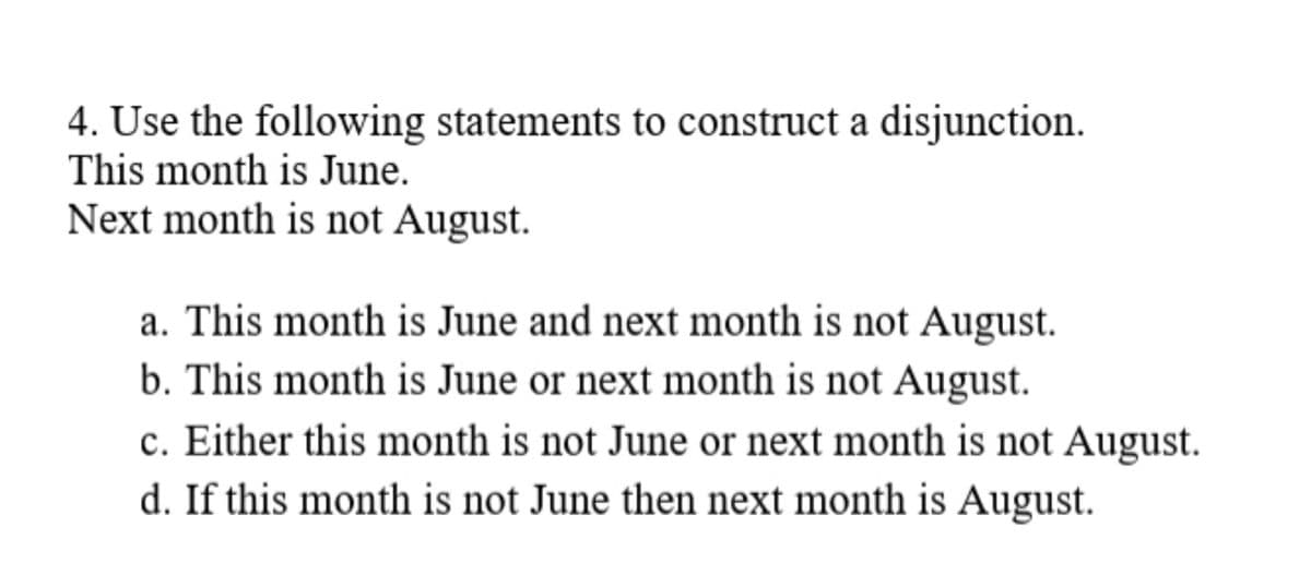 4. Use the following statements to construct a disjunction.
This month is June.
Next month is not August.
a. This month is June and next month is not August.
b. This month is June or next month is not August.
c. Either this month is not June or next month is not August.
d. If this month is not June then next month is August.
