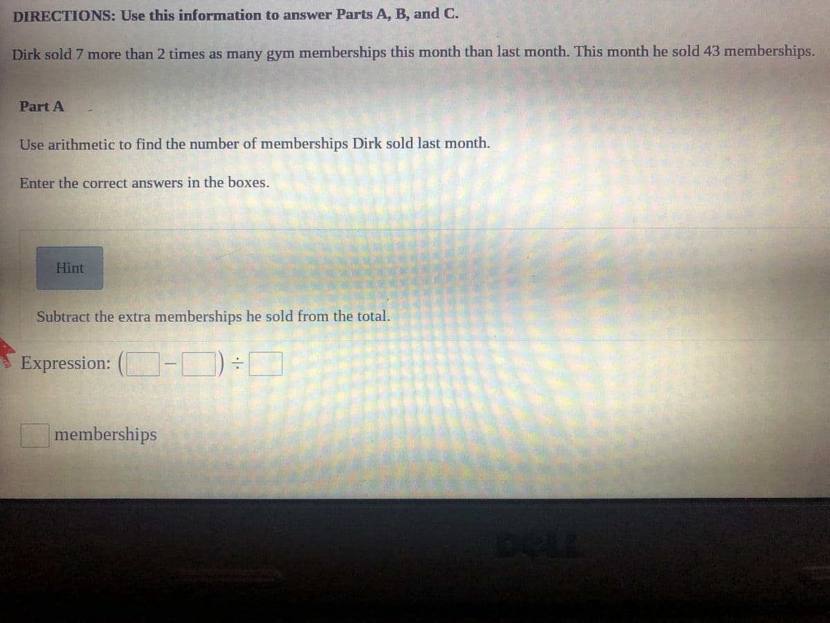 DIRECTIONS: Use this information to answer Parts A, B, and C.
Dirk sold 7 more than 2 times as many gym memberships this month than last month. This month he sold 43 memberships.
Part A
Use arithmetic to find the number of memberships Dirk sold last month.
Enter the correct answers in the boxes.
Hint
Subtract the extra memberships he sold from the total.
Expression: (-D
memberships
DELL
