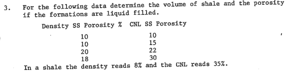 For the following data determine the volume of shale and the porosity
if the formations are liquid filled.
3.
Density SS Porosity % CNL SS Porosity
10
10
10
15
22
20
18
30
In a shale the density reads 8% and the CNL reads 35%.
