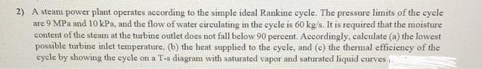 2) A steam power plant operates according to the simple ideal Rankine cycle. The pressure limits of the cycle
are 9 MPa and 10 kPa, and the flow of water eirculating in the cycle is 60 kg/s. It is required that the moisture
content of the steam at the turbine outlet does not fall below 90 percent. Accordingly, calculate (a) the lowest
possible turbine inlet temperature, (b) the heat supplied to the cycle, and (c) the thermal efficiency of the
cycle by showing the cycle on a T-s diagram with saturated vapor and saturated liquid curves,.
