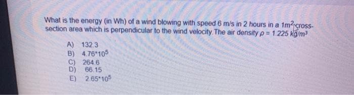 What is the energy (in Wh) of a wind blowing with speed 6 m/s in 2 hours in a 1m?cross-
section area which is perpendicular to the wind velocity The air density p = 1.225 kö/m
A) 132.3
B) 4.76 105
C) 264.6
D) 66.15
E) 2.65 105
