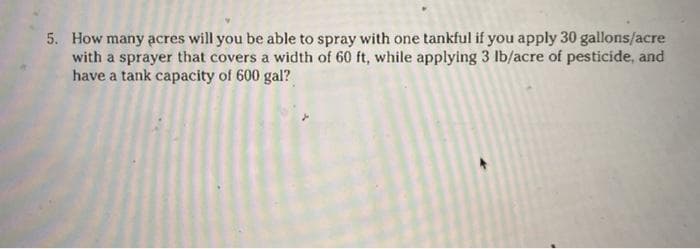 5. How many acres will you be able to spray with one tankful if you apply 30 gallons/acre
with a sprayer that covers a width of 60 ft, while applying 3 Ib/acre of pesticide, and
have a tank capacity of 600 gal?
