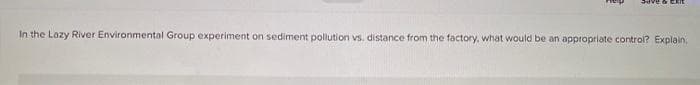 In the Lozy River Environmental Group experiment on sediment pollution vs. distance from the factory, what would be an appropriate control? Explain,
