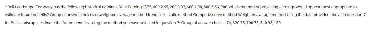 * Bell Landscape Company has the following historical earnings: Year Earnings $75, 400 2 65,200 3 87, 600 4 90, 500 5 53, 900 Which method of projecting earnings would appear most appropriate to
estimate future benefits? Group of answer choices unweighted average method trend line-static method Gompertz curve method Weighted average method Using the data provided above in question 7
for Bell Landscape, estimate the future benefits, using the method you have selected in question 7: Group of answer choices 74,520 75, 700 73, 340 93, 150