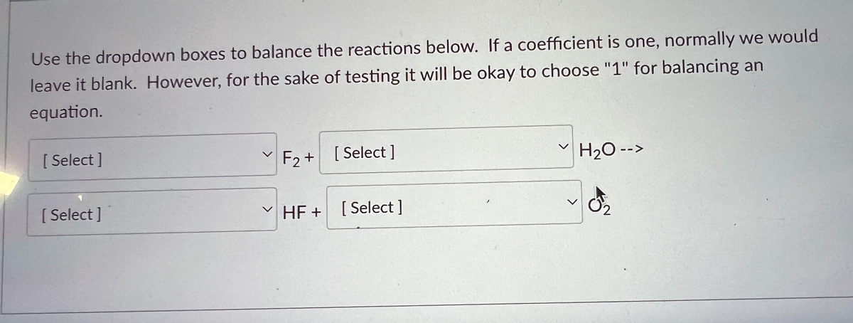 **Balancing Chemical Equations**

**Instructions for Balancing Reactions:**

Use the dropdown boxes to balance the reactions below. Normally, if a coefficient is one, we would leave it blank. However, for the sake of testing, it will be okay to choose "1" for balancing an equation.

[ Dropdown Box ] F₂ + [ Dropdown Box ] H₂O --> 
[ Dropdown Box ] HF + [ Dropdown Box ] O₂

**Explanation:**

This exercise involves using the provided dropdown menus to insert coefficients that will balance the chemical equation. Each dropdown allows you to select a coefficient for the corresponding reactant or product. Balancing a chemical equation means ensuring that the number of each type of atom on the reactants side is equal to the number of those atoms on the products side.

**Steps for Balancing:**
1. Start by balancing elements that appear in only one reactant and one product first.
2. Balance hydrogen (H) and oxygen (O) atoms after balancing other elements.

In this specific reaction:
- Identify the number of atoms for each element on both sides of the reaction.
- Adjust the coefficients using the dropdown selections to match the number of atoms of each element on both sides.

**Example:**
If you start with F₂ (fluorine gas) and H₂O (water), and you want to produce HF (hydrofluoric acid) and O₂ (oxygen gas), you need to balance the following atoms: F (fluorine), H (hydrogen), and O (oxygen).

Remember to ensure that the number of F, H, and O atoms in the products equals the number of F, H, and O atoms in the reactants.